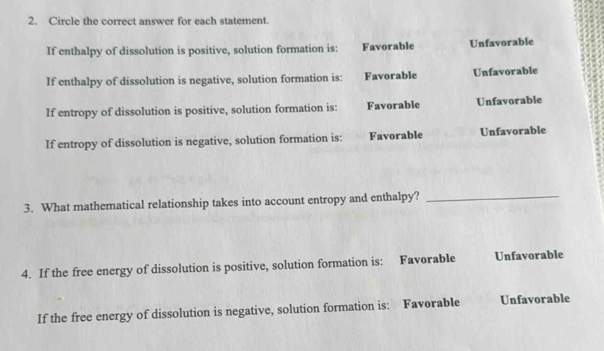 2. circle the correct answer for each statement. if enthalpy of dissolution is positive, solution formation is: favorable unfavorable if enthalpy of dissolution is negative, solution formation is: favorable unfavorable if entropy of dissolution is positive, solution formation is: favorable unfavorable if entropy of dissolution is negative, solution formation is: favorable unfavorable 3. what mathematical relationship takes into account entropy and enthalpy? 4. if the free energy of dissolution is positive, solution formation is: favorable unfavorable if the free energy of dissolution is negative, solution formation is: favorable unfavorable