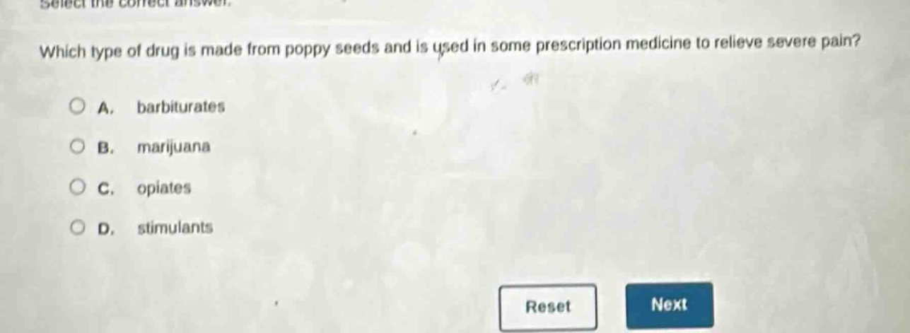 select the correct answer. which type of drug is made from poppy seeds and is used in some prescription medicine to relieve severe pain? a. barbiturates b. marijuana c. opiates d. stimulants