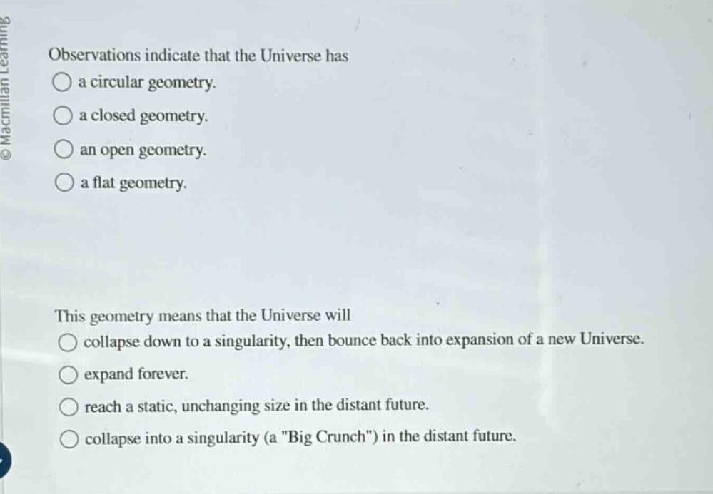 observations indicate that the universe has a circular geometry. a closed geometry. an open geometry. a flat geometry. this geometry means that the universe will collapse down to a singularity, then bounce back into expansion of a new universe. expand forever. reach a static, unchanging size in the distant future. collapse into a singularity (a \big crunch\) in the distant future.