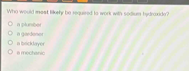 who would most likely be required to work with sodium hydroxide?\n a plumber\n a gardener\n a bricklayer\n a mechanic