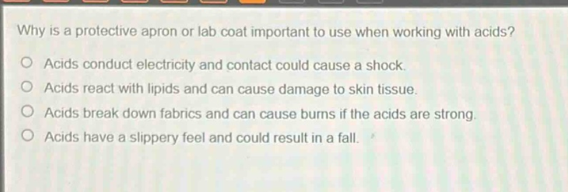 why is a protective apron or lab coat important to use when working with acids?\no acids conduct electricity and contact could cause a shock.\no acids react with lipids and can cause damage to skin tissue.\no acids break down fabrics and can cause burns if the acids are strong.\no acids have a slippery feel and could result in a fall.