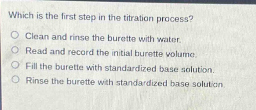 which is the first step in the titration process? clean and rinse the burette with water. read and record the initial burette volume. fill the burette with standardized base solution. rinse the burette with standardized base solution.