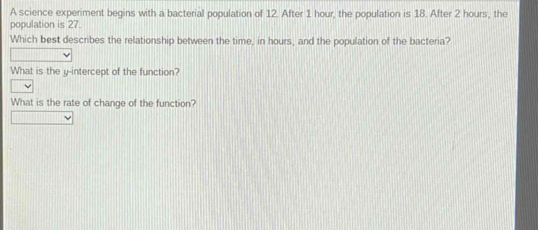 a science experiment begins with a bacterial population of 12. after 1 hour, the population is 18. after 2 hours, the population is 27. which best describes the relationship between the time, in hours, and the population of the bacteria? what is the y - intercept of the function? what is the rate of change of the function?