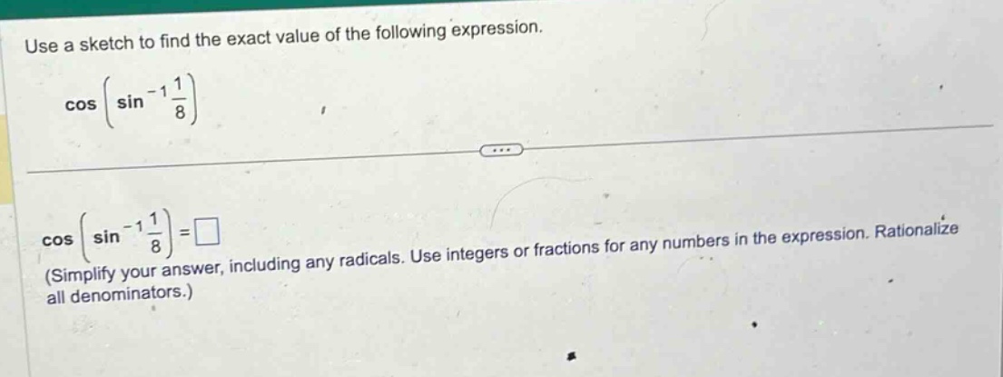 use a sketch to find the exact value of the following expression. cos(sin^(-1)(1/8)) cos(sin^(-1)(1/8)) = □ (simplify your answer, including any radicals. use integers or fractions for any numbers in the expression. rationalize all denominators.)