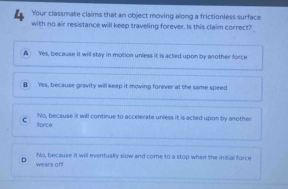 4 your classmate claims that an object moving along a frictionless surface with no air resistance will keep traveling forever. is this claim correct? a yes, because it will stay in motion unless it is acted upon by another force b yes, because gravity will keep it moving forever at the same speed c no, because it will continue to accelerate unless it is acted upon by another force d no, because it will eventually slow and come to a stop when the initial force wears off