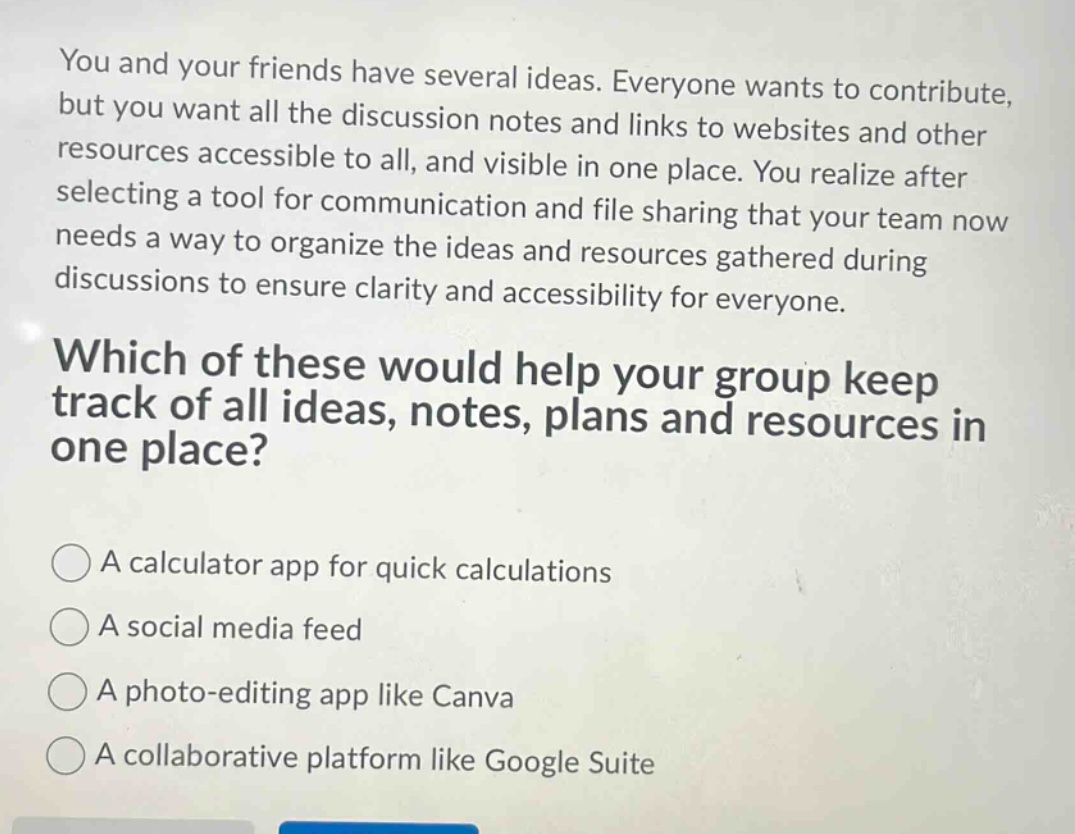 you and your friends have several ideas. everyone wants to contribute, but you want all the discussion notes and links to websites and other resources accessible to all, and visible in one place. you realize after selecting a tool for communication and file sharing that your team now needs a way to organize the ideas and resources gathered during discussions to ensure clarity and accessibility for everyone. which of these would help your group keep track of all ideas, notes, plans and resources in one place? a calculator app for quick calculations a social media feed a photo - editing app like canva a collaborative platform like google suite