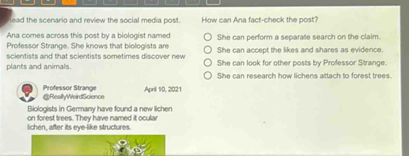 read the scenario and review the social media post. ana comes across this post by a biologist named professor strange. she knows that biologists are scientists and that scientists sometimes discover new plants and animals. professor strange @reallyweirdscience april 10, 2021 biologists in germany have found a new lichen on forest trees. they have named it ocular lichen, after its eye - like structures. how can ana fact - check the post? she can perform a separate search on the claim. she can accept the likes and shares as evidence. she can look for other posts by professor strange. she can research how lichens attach to forest trees.
