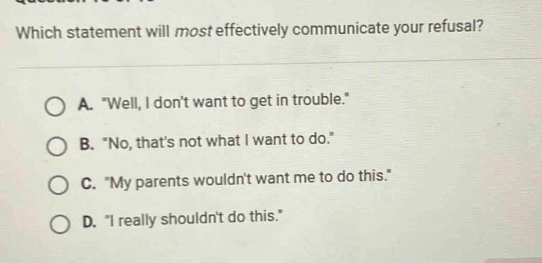 which statement will most effectively communicate your refusal? a. \well, i dont want to get in trouble.\ b. \no, thats not what i want to do.\ c. \my parents wouldnt want me to do this.\ d. \i really shouldnt do this.\