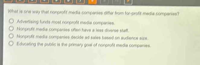 what is one way that nonprofit media companies differ from for - profit media companies?\nadvertising funds most nonprofit media companies.\nnonprofit media companies often have a less diverse staff.\nnonprofit media companies decide ad sales based on audience size.\neducating the public is the primary goal of nonprofit media companies.