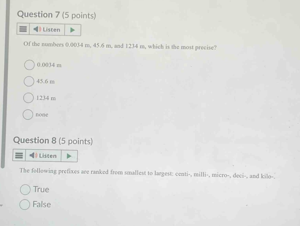 question 7 (5 points) listen of the numbers 0.0034 m, 45.6 m, and 1234 m, which is the most precise? 0.0034 m 45.6 m 1234 m none question 8 (5 points) listen the following prefixes are ranked from smallest to largest: centi-, milli-, micro-, deci-, and kilo-. true false