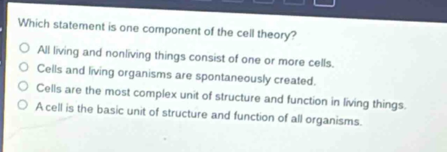 which statement is one component of the cell theory?\nall living and nonliving things consist of one or more cells.\ncells and living organisms are spontaneously created.\ncells are the most complex unit of structure and function in living things.\na cell is the basic unit of structure and function of all organisms.