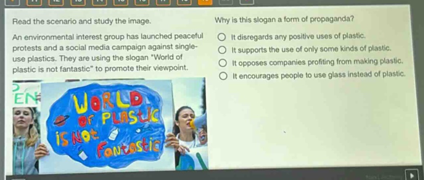 read the scenario and study the image. an environmental interest group has launched peaceful protests and a social media campaign against single - use plastics. they are using the slogan \world of plastic is not fantastic\ to promote their viewpoint. why is this slogan a form of propaganda? it disregards any positive uses of plastic. it supports the use of only some kinds of plastic. it opposes companies profiting from making plastic. it encourages people to use glass instead of plastic.