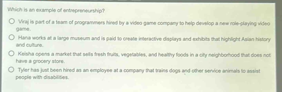 which is an example of entrepreneurship?\no viraj is part of a team of programmers hired by a video game company to help develop a new role - playing video game.\no hana works at a large museum and is paid to create interactive displays and exhibits that highlight asian history and culture.\no keisha opens a market that sells fresh fruits, vegetables, and healthy foods in a city neighborhood that does not have a grocery store.\no tyler has just been hired as an employee at a company that trains dogs and other service animals to assist people with disabilities.