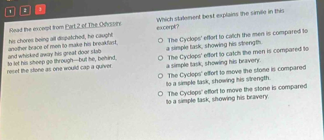 read the excerpt from part 2 of the odyssey. his chores being all dispatched, he caught another brace of men to make his breakfast, and whisked away his great door - slab to let his sheep go through - but he, behind, reset the stone as one would cap a quiver. which statement best explains the simile in this excerpt? the cyclops effort to catch the men is compared to a simple task, showing his strength. the cyclops effort to catch the men is compared to a simple task, showing his bravery. the cyclops effort to move the stone is compared to a simple task, showing his strength. the cyclops effort to move the stone is compared to a simple task, showing his bravery.