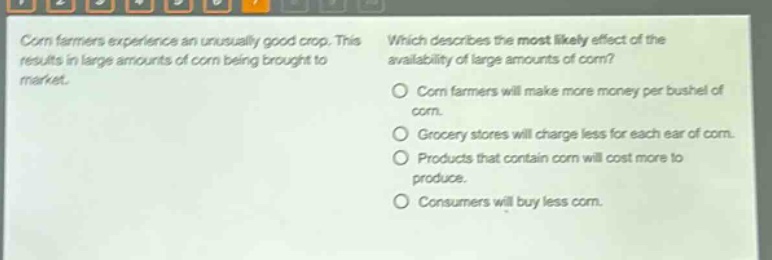 corn farmers experience an unusually good crop. this results in large amounts of corn being brought to market. which describes the most likely effect of the availability of large amounts of corn? corn farmers will make more money per bushel of corn. grocery stores will charge less for each ear of corn. products that contain corn will cost more to produce. consumers will buy less corn.