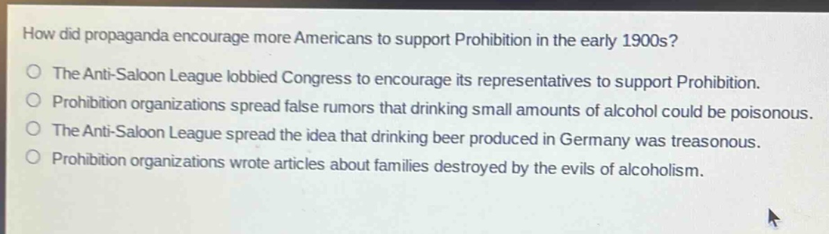how did propaganda encourage more americans to support prohibition in the early 1900s?\nthe anti - saloon league lobbied congress to encourage its representatives to support prohibition.\nprohibition organizations spread false rumors that drinking small amounts of alcohol could be poisonous.\nthe anti - saloon league spread the idea that drinking beer produced in germany was treasonous.\nprohibition organizations wrote articles about families destroyed by the evils of alcoholism.