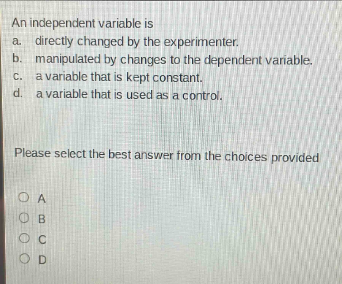 an independent variable is a. directly changed by the experimenter. b. manipulated by changes to the dependent variable. c. a variable that is kept constant. d. a variable that is used as a control. please select the best answer from the choices provided