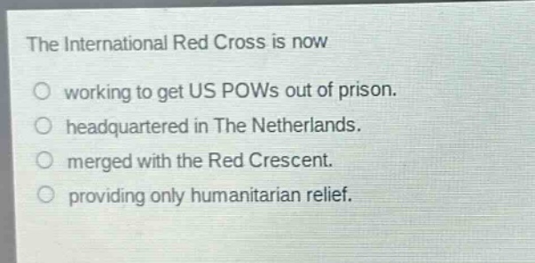 the international red cross is now\no working to get us pows out of prison.\no headquartered in the netherlands.\no merged with the red crescent.\no providing only humanitarian relief.