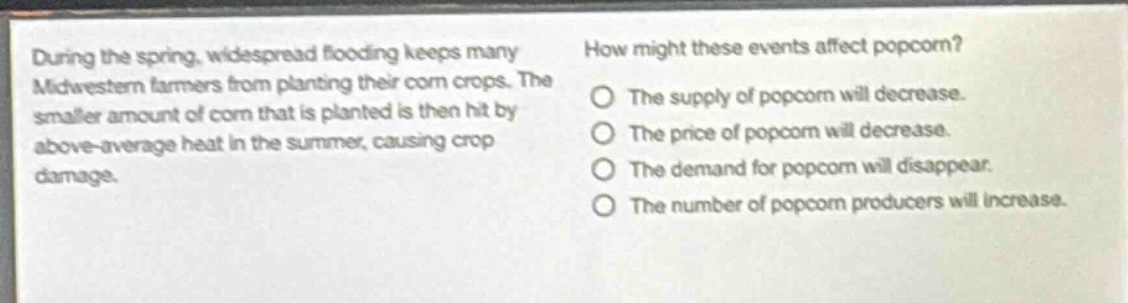 during the spring, widespread flooding keeps many midwestern farmers from planting their corn crops. the smaller amount of corn that is planted is then hit by above - average heat in the summer, causing crop damage. how might these events affect popcorn? the supply of popcorn will decrease. the price of popcorn will decrease. the demand for popcorn will disappear. the number of popcorn producers will increase.