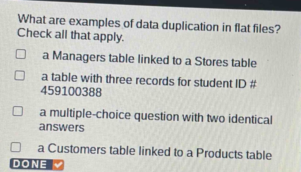 what are examples of data duplication in flat files? check all that apply. a managers table linked to a stores table a table with three records for student id # 459100388 a multiple - choice question with two identical answers a customers table linked to a products table