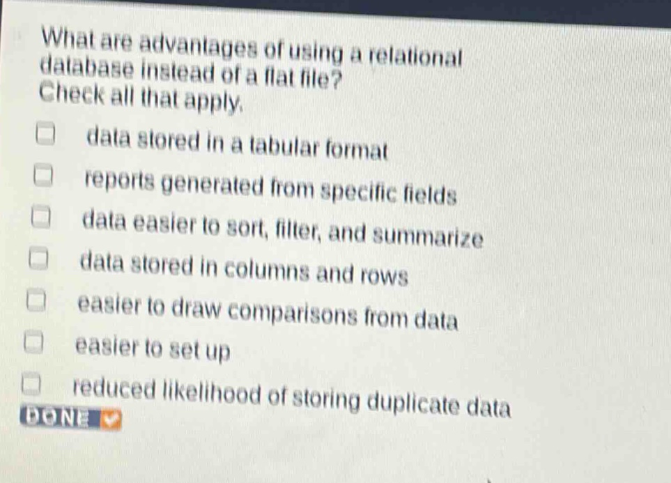 what are advantages of using a relational database instead of a flat file? check all that apply. data stored in a tabular format reports generated from specific fields data easier to sort, filter, and summarize data stored in columns and rows easier to draw comparisons from data easier to set up reduced likelihood of storing duplicate data done