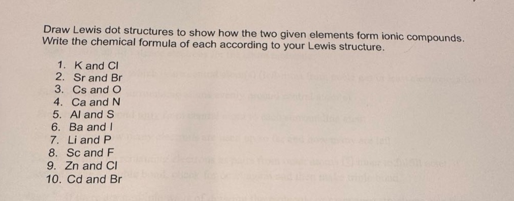 draw lewis dot structures to show how the two given elements form ionic compounds. write the chemical formula of each according to your lewis structure. 1. k and cl 2. sr and br 3. cs and o 4. ca and n 5. al and s 6. ba and i 7. li and p 8. sc and f 9. zn and cl 10. cd and br