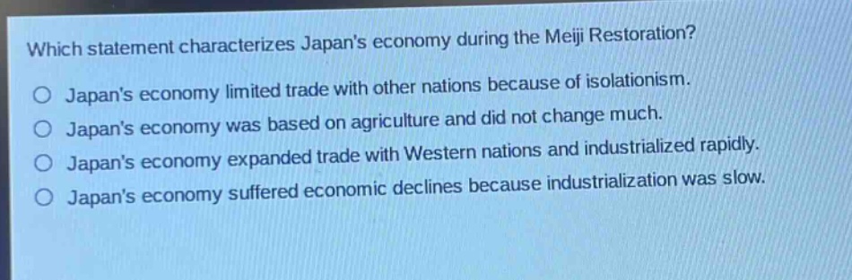 which statement characterizes japans economy during the meiji restoration?\no japans economy limited trade with other nations because of isolationism.\no japans economy was based on agriculture and did not change much.\no japans economy expanded trade with western nations and industrialized rapidly.\no japans economy suffered economic declines because industrialization was slow.