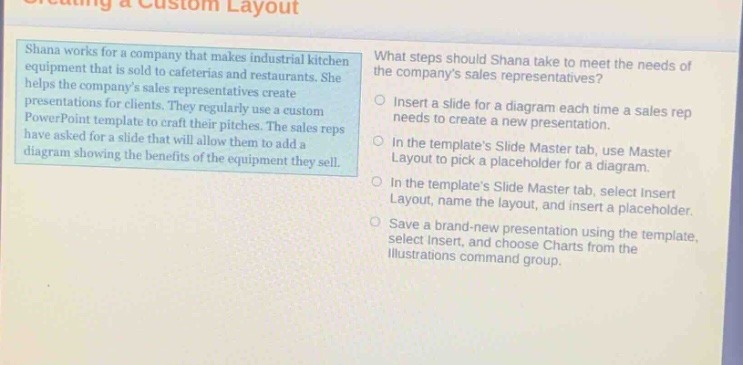 shana works for a company that makes industrial kitchen equipment that is sold to cafeterias and restaurants. she helps the companys sales representatives create presentations for clients. they regularly use a custom powerpoint template to craft their pitches. the sales reps have asked for a slide that will allow them to add a diagram showing the benefits of the equipment they sell. what steps should shana take to meet the needs of the companys sales representatives? insert a slide for a diagram each time a sales rep needs to create a new presentation. in the templates slide master tab, use master layout to pick a placeholder for a diagram. in the templates slide master tab, select insert layout, name the layout, and insert a placeholder. save a brand - new presentation using the template, select insert, and choose charts from the illustrations command group.