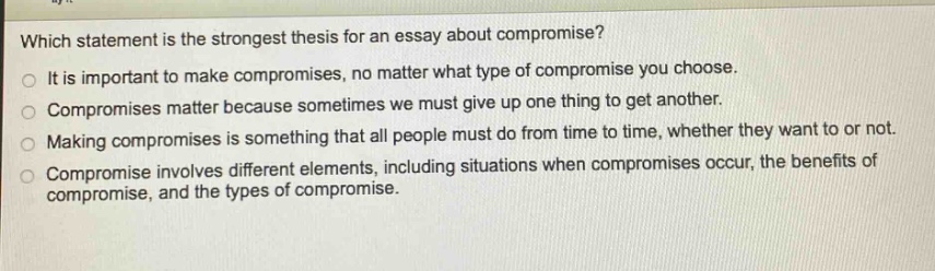 which statement is the strongest thesis for an essay about compromise?\nit is important to make compromises, no matter what type of compromise you choose.\ncompromises matter because sometimes we must give up one thing to get another.\nmaking compromises is something that all people must do from time to time, whether they want to or not.\ncompromise involves different elements, including situations when compromises occur, the benefits of compromise, and the types of compromise.