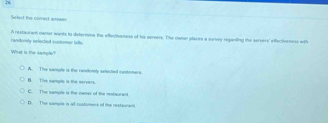 26 select the correct answer. a restaurant owner wants to determine the effectiveness of his servers. the owner places a survey regarding the servers effectiveness with randomly selected customer bills. what is the sample? a. the sample is the randomly selected customers. b. the sample is the servers. c. the sample is the owner of the restaurant. d. the sample is all customers of the restaurant.