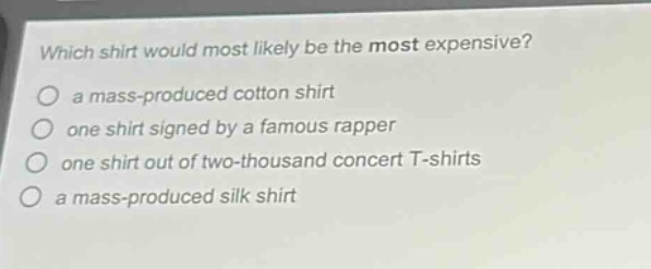 which shirt would most likely be the most expensive?\n a mass - produced cotton shirt\n one shirt signed by a famous rapper\n one shirt out of two - thousand concert t - shirts\n a mass - produced silk shirt