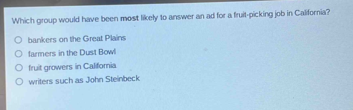 which group would have been most likely to answer an ad for a fruit - picking job in california?\no bankers on the great plains\no farmers in the dust bowl\no fruit growers in california\no writers such as john steinbeck