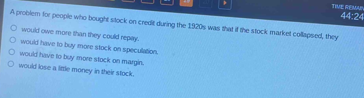 a problem for people who bought stock on credit during the 1920s was that if the stock market collapsed, they\nwould owe more than they could repay.\nwould have to buy more stock on speculation.\nwould have to buy more stock on margin.\nwould lose a little money in their stock.