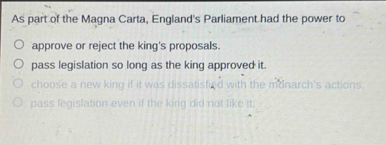 as part of the magna carta, englands parliament had the power to\napprove or reject the kings proposals.\npass legislation so long as the king approved it.\nchoose a new king if it was dissatisfied with the monarchs actions.\npass legislation even if the king did not like it.