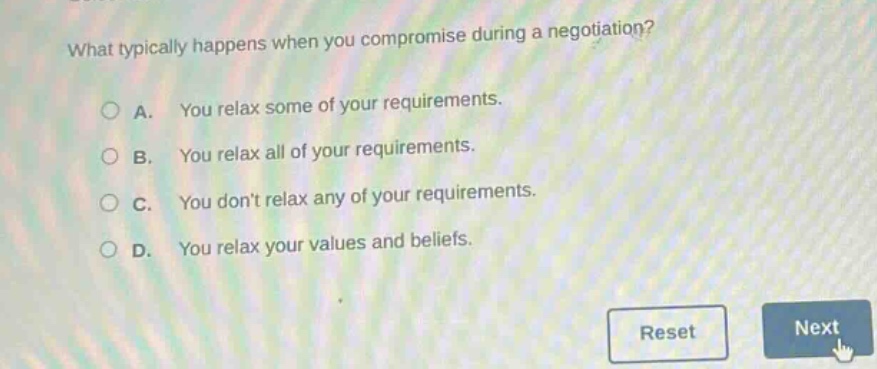 what typically happens when you compromise during a negotiation?\na. you relax some of your requirements.\nb. you relax all of your requirements.\nc. you dont relax any of your requirements.\nd. you relax your values and beliefs.