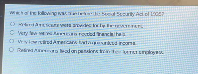 which of the following was true before the social security act of 1935?\nretired americans were provided for by the government.\nvery few retired americans needed financial help.\nvery few retired americans had a guaranteed income.\nretired americans lived on pensions from their former employers.