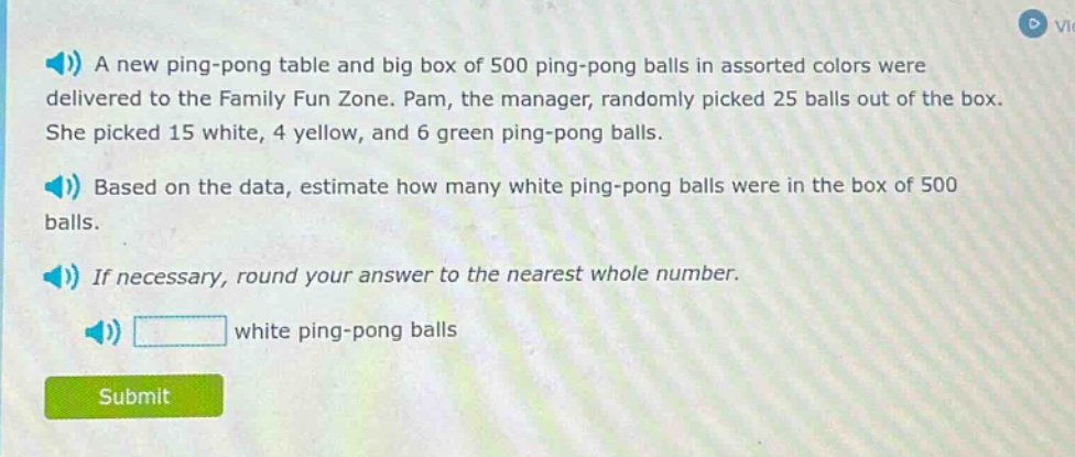 a new ping - pong table and big box of 500 ping - pong balls in assorted colors were delivered to the family fun zone. pam, the manager, randomly picked 25 balls out of the box. she picked 15 white, 4 yellow, and 6 green ping - pong balls. based on the data, estimate how many white ping - pong balls were in the box of 500 balls. if necessary, round your answer to the nearest whole number. white ping - pong balls