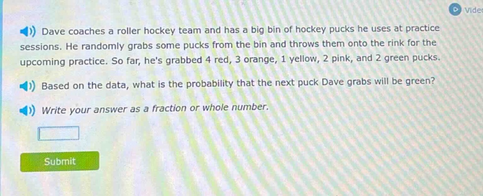 dave coaches a roller hockey team and has a big bin of hockey pucks he uses at practice sessions. he randomly grabs some pucks from the bin and throws them onto the rink for the upcoming practice. so far, hes grabbed 4 red, 3 orange, 1 yellow, 2 pink, and 2 green pucks. based on the data, what is the probability that the next puck dave grabs will be green? write your answer as a fraction or whole number.