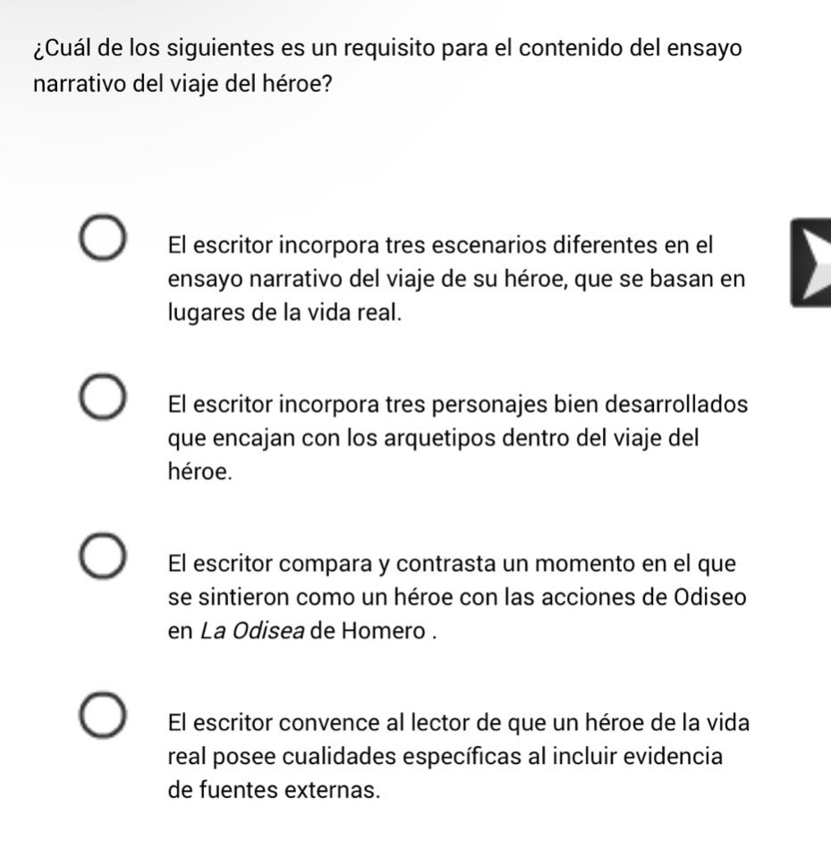 ¿cuál de los siguientes es un requisito para el contenido del ensayo narrativo del viaje del héroe? el escritor incorpora tres escenarios diferentes en el ensayo narrativo del viaje de su héroe, que se basan en lugares de la vida real. el escritor incorpora tres personajes bien desarrollados que encajan con los arquetipos dentro del viaje del héroe. el escritor compara y contrasta un momento en el que se sintieron como un héroe con las acciones de odiseo en la odisea de homero. el escritor convence al lector de que un héroe de la vida real posee cualidades específicas al incluir evidencia de fuentes externas.