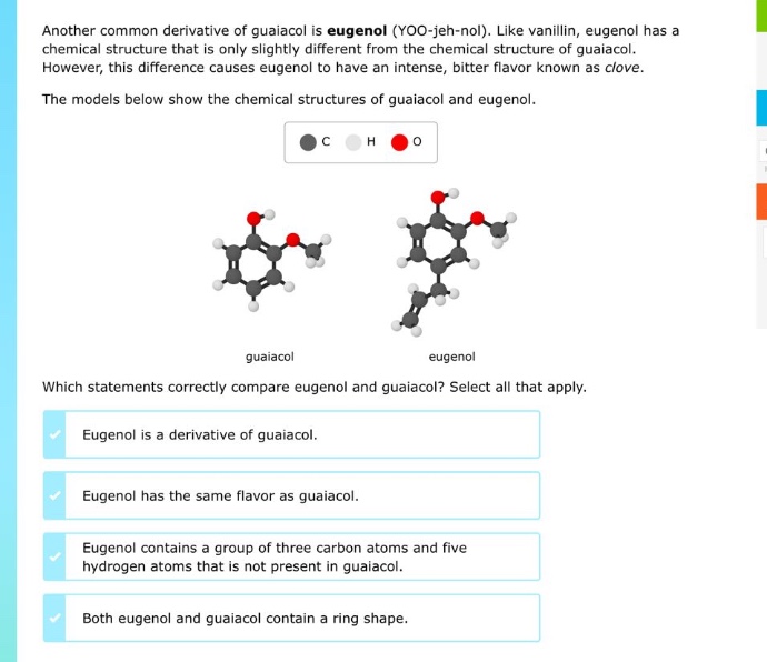 another common derivative of guaiacol is eugenol (yoo - jeh - nol). like vanillin, eugenol has a chemical structure that is only slightly different from the chemical structure of guaiacol. however, this difference causes eugenol to have an intense, bitter flavor known as clove. the models below show the chemical structures of guaiacol and eugenol. which statements correctly compare eugenol and guaiacol? select all that apply. eugenol is a derivative of guaiacol. eugenol has the same flavor as guaiacol. eugenol contains a group of three carbon atoms and five hydrogen atoms that is not present in guaiacol. both eugenol and guaiacol contain a ring shape.
