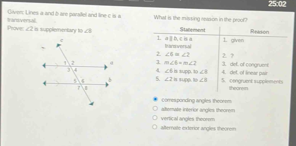given: lines a and b are parallel and line c is a transversal. prove: ∠2 is supplementary to ∠8 what is the missing reason in the proof? statement reason 1. a || b, c is a transversal 1. given 2. ∠6 ≅ ∠2 2.? 3. m∠6 = m∠2 3. def. of congruent 4. ∠6 is supp. to ∠8 4. def. of linear pair 5. ∠2 is supp. to ∠8 5. congruent supplements theorem corresponding angles theorem alternate interior angles theorem vertical angles theorem alternate exterior angles theorem