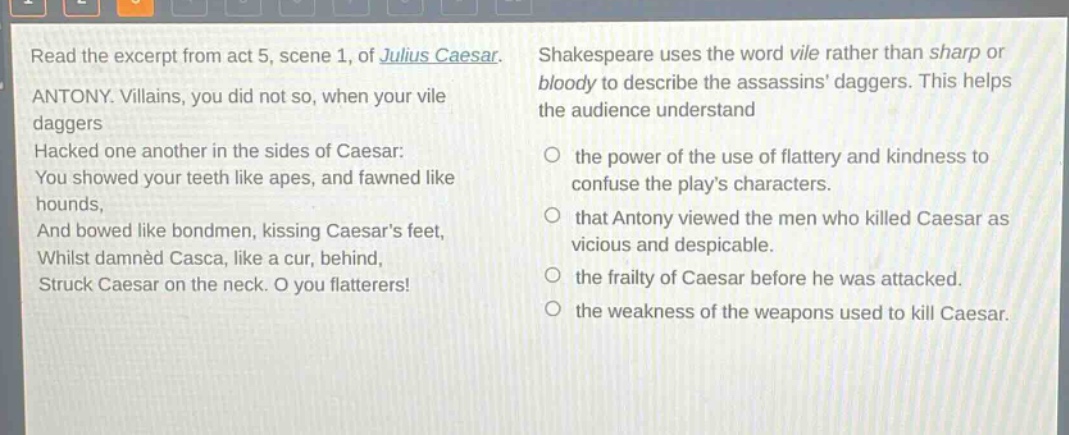 read the excerpt from act 5, scene 1, of julius caesar. antony. villains, you did not so, when your vile daggers hacked one another in the sides of caesar: you showed your teeth like apes, and fawned like hounds, and bowed like bondmen, kissing caesars feet, whilst damned casca, like a cur, behind, struck caesar on the neck. o you flatterers! shakespeare uses the word vile rather than sharp or bloody to describe the assassins daggers. this helps the audience understand the power of the use of flattery and kindness to confuse the plays characters. that antony viewed the men who killed caesar as vicious and despicable. the frailty of caesar before he was attacked. the weakness of the weapons used to kill caesar.