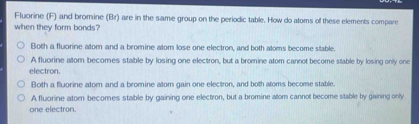 fluorine (f) and bromine (br) are in the same group on the periodic table. how do atoms of these elements compare when they form bonds?\nboth a fluorine atom and a bromine atom lose one electron, and both atoms become stable.\na fluorine atom becomes stable by losing one electron, but a bromine atom cannot become stable by losing only one electron.\nboth a fluorine atom and a bromine atom gain one electron, and both atoms become stable.\na fluorine atom becomes stable by gaining one electron, but a bromine atom cannot become stable by gaining only one electron.
