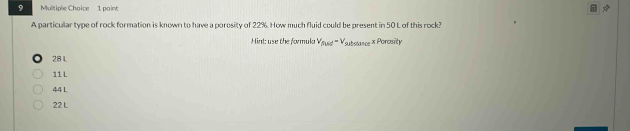 9 multiple choice 1 point a particular type of rock formation is known to have a porosity of 22%. how much fluid could be present in 50 l of this rock? hint: use the formula v_fluid = v_substance x porosity 28 l 11 l 44 l 22 l