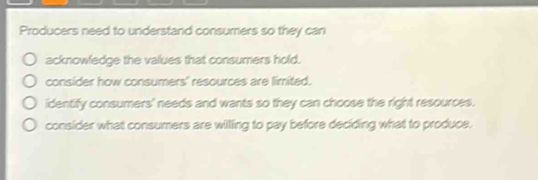 producers need to understand consumers so they can\nacknowledge the values that consumers hold.\nconsider how consumers resources are limited.\nidentify consumers needs and wants so they can choose the right resources.\nconsider what consumers are willing to pay before deciding what to produce.