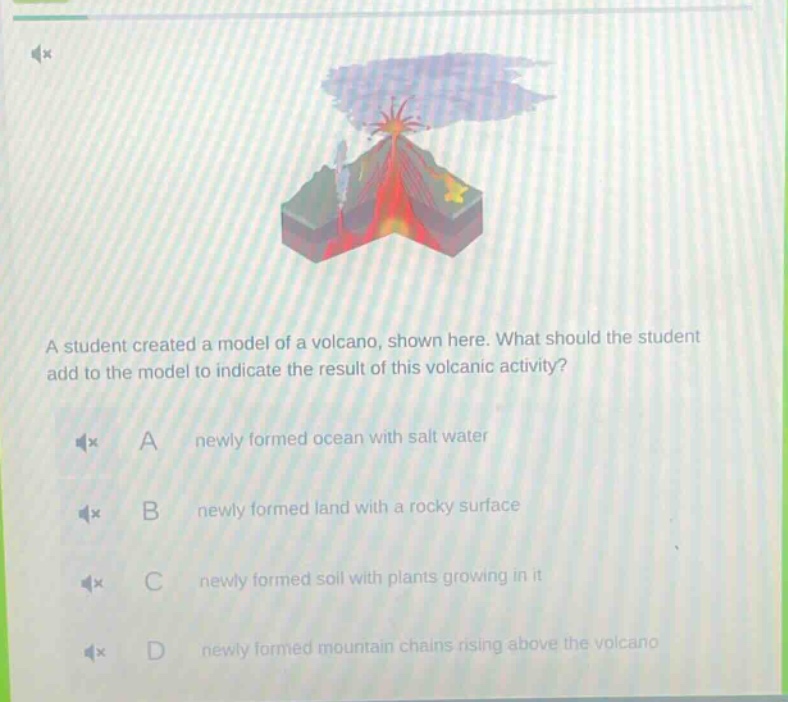 a student created a model of a volcano, shown here. what should the student add to the model to indicate the result of this volcanic activity? a newly formed ocean with salt water b newly formed land with a rocky surface c newly formed soil with plants growing in it d newly formed mountain chains rising above the volcano
