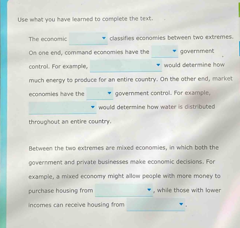 use what you have learned to complete the text. the economic classifies economies between two extremes. on one end, command economies have the government control. for example, would determine how much energy to produce for an entire country. on the other end, market economies have the government control. for example, would determine how water is distributed throughout an entire country. between the two extremes are mixed economies, in which both the government and private businesses make economic decisions. for example, a mixed economy might allow people with more money to purchase housing from, while those with lower incomes can receive housing from.