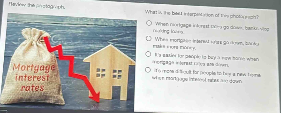 review the photograph. what is the best interpretation of this photograph? when mortgage interest rates go down, banks stop making loans. when mortgage interest rates go down, banks make more money. its easier for people to buy a new home when mortgage interest rates are down. its more difficult for people to buy a new home when mortgage interest rates are down.