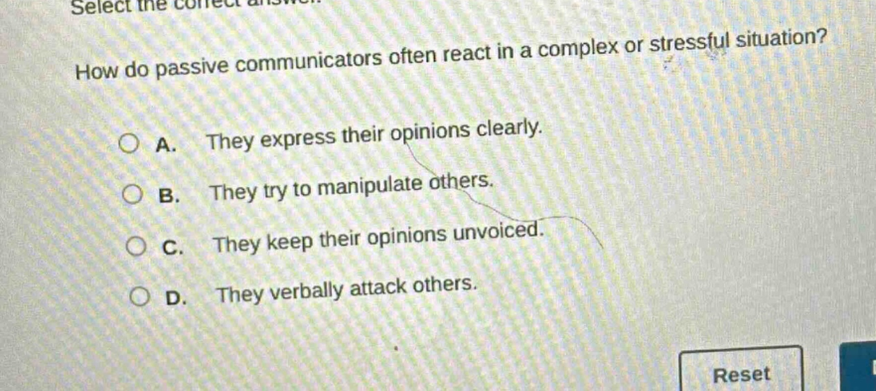 select the correct answer. how do passive communicators often react in a complex or stressful situation? a. they express their opinions clearly. b. they try to manipulate others. c. they keep their opinions unvoiced. d. they verbally attack others.