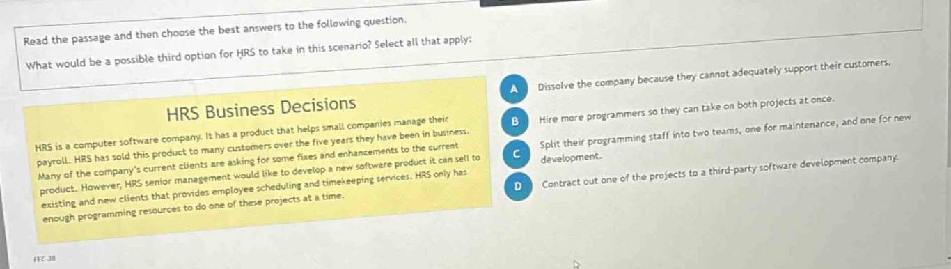 read the passage and then choose the best answers to the following question. what would be a possible third option for hrs to take in this scenario? select all that apply: hrs business decisions hrs is a computer software company. it has a product that helps small companies manage their payroll. hrs has sold this product to many customers over the five years they have been in business. many of the companys current clients are asking for some fixes and enhancements to the current product. however, hrs senior management would like to develop a new software product it can sell to existing and new clients that provides employee scheduling and timekeeping services. hrs only has enough programming resources to do one of these projects at a time. a dissolve the company because they cannot adequately support their customers. b hire more programmers so they can take on both projects at once. c split their programming staff into two teams, one for maintenance, and one for new development. d contract out one of the projects to a third - party software development company.